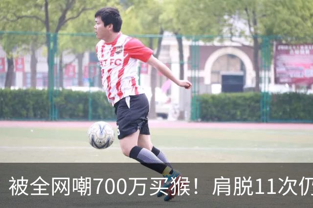 被全网嘲700万买猴！肩脱11次仍战斗，如今孙悦打了所有人的脸！
